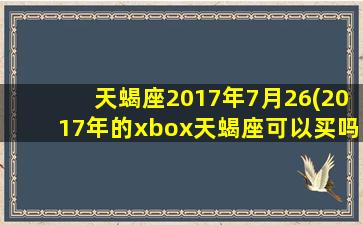 天蝎座2017年7月26(2017年的xbox天蝎座可以买吗)