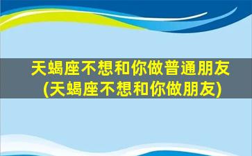 天蝎座不想和你做普通朋友(天蝎座不想和你做朋友)