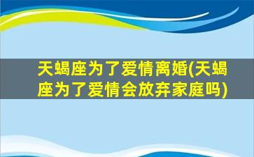 天蝎座为了爱情离婚(天蝎座为了爱情会放弃家庭吗)