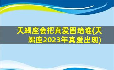 天蝎座会把真爱留给谁(天蝎座2023年真爱出现)