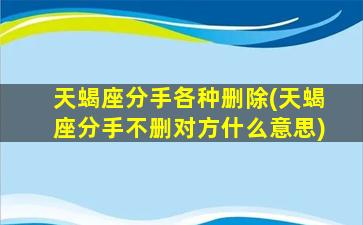 天蝎座分手各种删除(天蝎座分手不删对方什么意思)