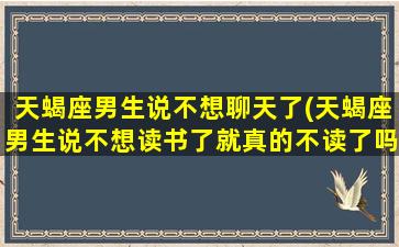 天蝎座男生说不想聊天了(天蝎座男生说不想读书了就真的不读了吗)