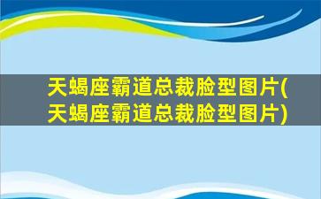 天蝎座霸道总裁脸型图片(天蝎座霸道总裁脸型图片)