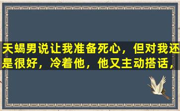 天蝎男说让我准备死心，但对我还是很好，冷着他，他又主动搭话，为什么