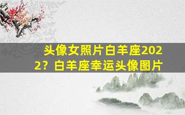 头像女照片白羊座2022？白羊座幸运头像图片