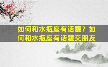 如何和水瓶座有话题？如何和水瓶座有话题交朋友