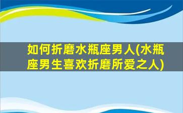 如何折磨水瓶座男人(水瓶座男生喜欢折磨所爱之人)