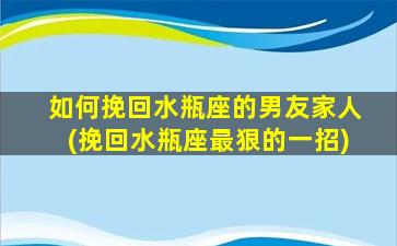 如何挽回水瓶座的男友家人(挽回水瓶座最狠的一招)