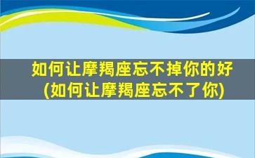 如何让摩羯座忘不掉你的好(如何让摩羯座忘不了你)