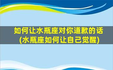 如何让水瓶座对你道歉的话(水瓶座如何让自己觉醒)