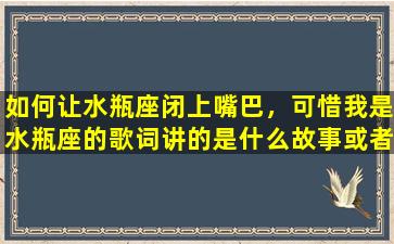 如何让水瓶座闭上嘴巴，可惜我是水瓶座的歌词讲的是什么故事或者意思