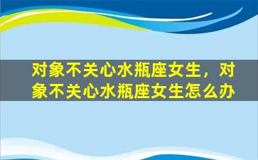 对象不关心水瓶座女生，对象不关心水瓶座女生怎么办