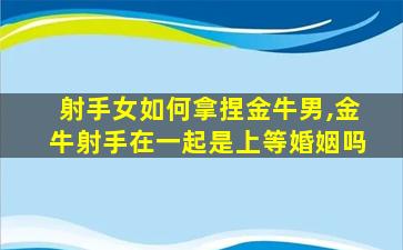 射手女如何拿捏金牛男,金牛射手在一起是上等婚姻吗