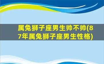 属兔狮子座男生帅不帅(87年属兔狮子座男生性格)