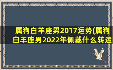 属狗白羊座男2017运势(属狗白羊座男2022年佩戴什么转运)