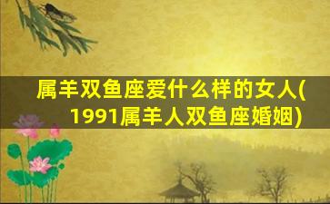 属羊双鱼座爱什么样的女人(1991属羊人双鱼座婚姻)