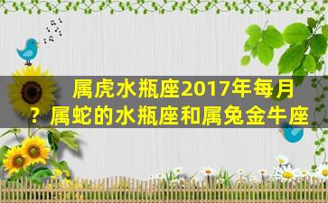 属虎水瓶座2017年每月？属蛇的水瓶座和属兔金牛座