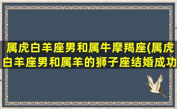 属虎白羊座男和属牛摩羯座(属虎白羊座男和属羊的狮子座结婚成功率高吗)