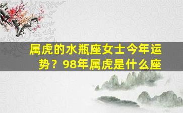 属虎的水瓶座女士今年运势？98年属虎是什么座