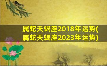 属蛇天蝎座2018年运势(属蛇天蝎座2023年运势)