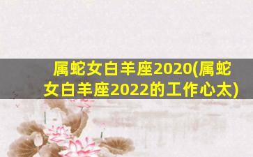 属蛇女白羊座2020(属蛇女白羊座2022的工作心太)