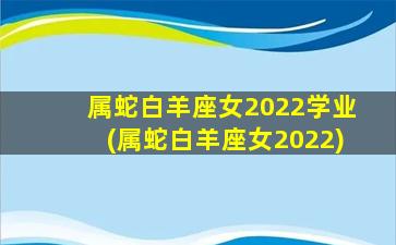 属蛇白羊座女2022学业(属蛇白羊座女2022)