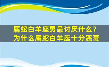 属蛇白羊座男最讨厌什么？为什么属蛇白羊座十分恶毒