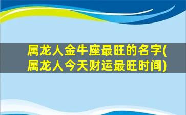 属龙人金牛座最旺的名字(属龙人今天财运最旺时间)