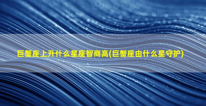 巨蟹座上升什么星座智商高(巨蟹座由什么星守护)