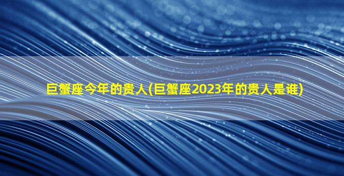 巨蟹座今年的贵人(巨蟹座2023年的贵人是谁)