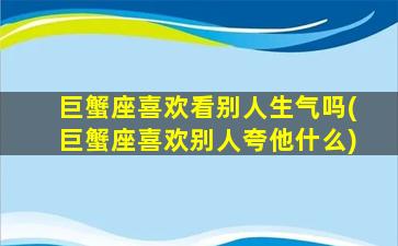 巨蟹座喜欢看别人生气吗(巨蟹座喜欢别人夸他什么)