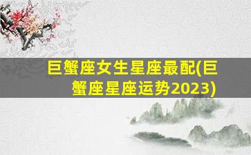 巨蟹座女生星座最配(巨蟹座星座运势2023)