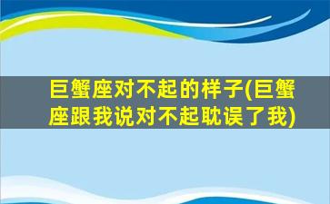 巨蟹座对不起的样子(巨蟹座跟我说对不起耽误了我)