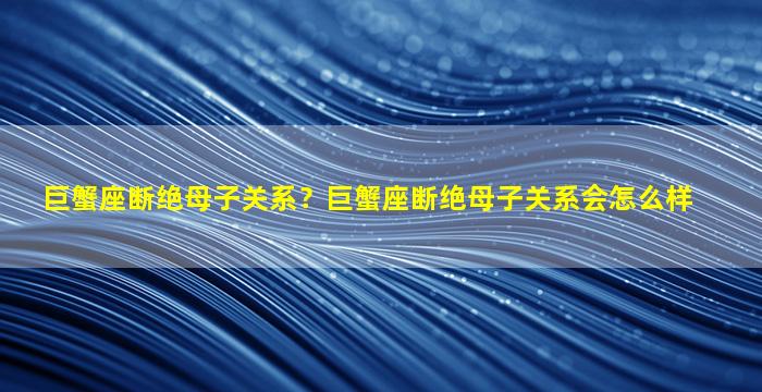 巨蟹座断绝母子关系？巨蟹座断绝母子关系会怎么样