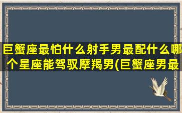 巨蟹座最怕什么射手男最配什么哪个星座能驾驭摩羯男(巨蟹座男最怕什么)