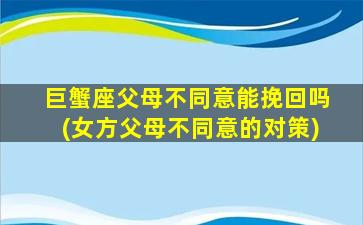 巨蟹座父母不同意能挽回吗(女方父母不同意的对策)