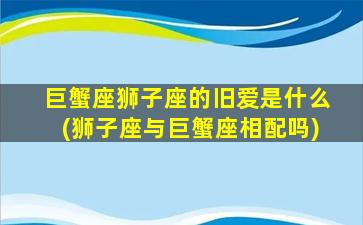 巨蟹座狮子座的旧爱是什么(狮子座与巨蟹座相配吗)