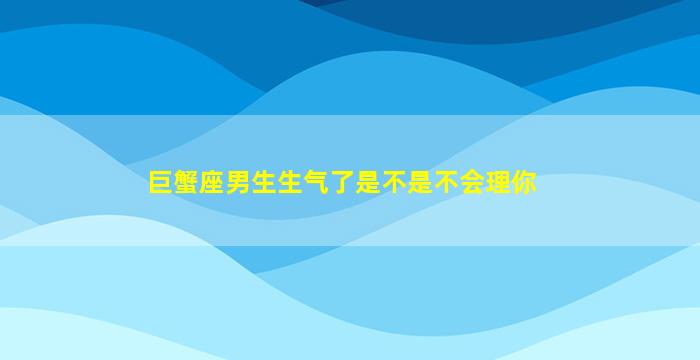 巨蟹座男生生气了是不是不会理你