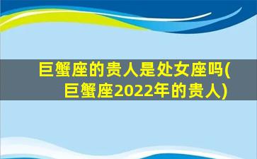 巨蟹座的贵人是处女座吗(巨蟹座2022年的贵人)