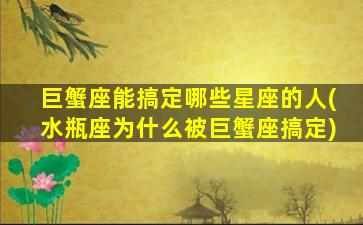 巨蟹座能搞定哪些星座的人(水瓶座为什么被巨蟹座搞定)