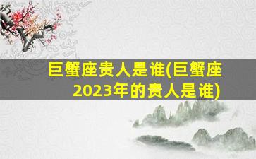 巨蟹座贵人是谁(巨蟹座2023年的贵人是谁)