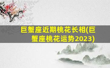 巨蟹座近期桃花长相(巨蟹座桃花运势2023)