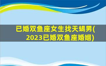 已婚双鱼座女生找天蝎男(2023已婚双鱼座婚姻)