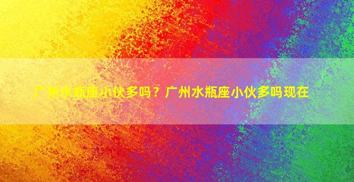 广州水瓶座小伙多吗？广州水瓶座小伙多吗现在