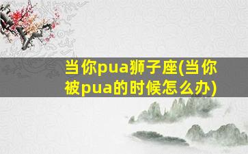 当你pua狮子座(当你被pua的时候怎么办)