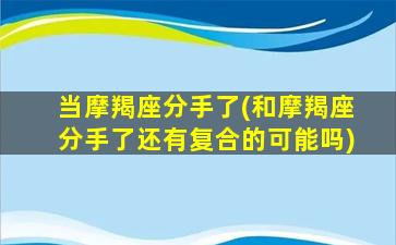 当摩羯座分手了(和摩羯座分手了还有复合的可能吗)