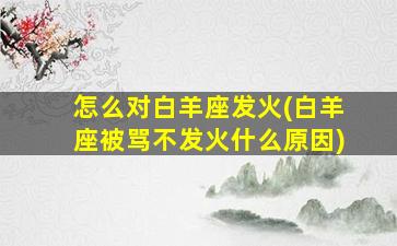 怎么对白羊座发火(白羊座被骂不发火什么原因)