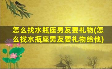 怎么找水瓶座男友要礼物(怎么找水瓶座男友要礼物给他)