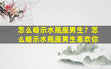 怎么暗示水瓶座男生？怎么暗示水瓶座男生喜欢你