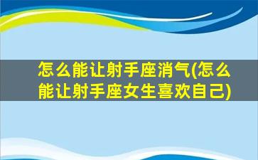 怎么能让射手座消气(怎么能让射手座女生喜欢自己)